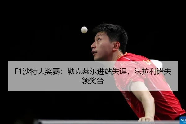 F1沙特大奖赛：勒克莱尔进站失误，法拉利错失领奖台